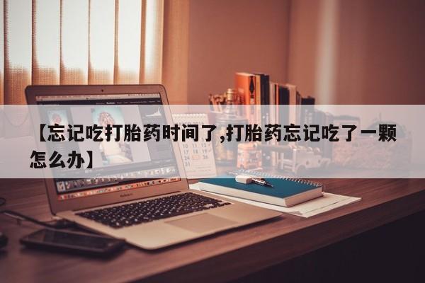米非米索购买联系方式【忘记吃打胎药时间了,打胎药忘记吃了一颗怎么办】