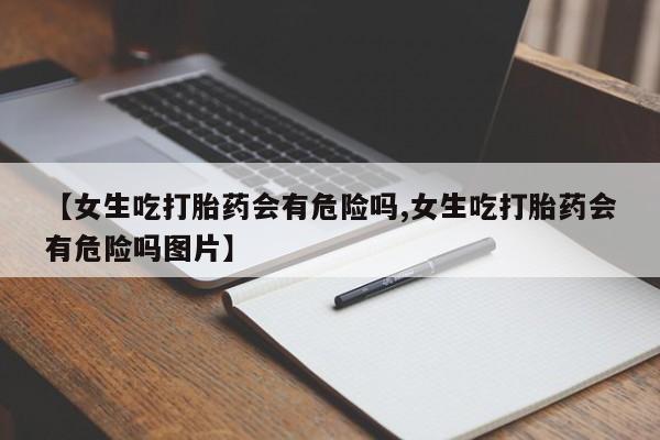 米非米索购买联系方式【女生吃打胎药会有危险吗,女生吃打胎药会有危险吗图片】