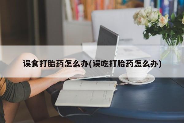 米非米索购买联系方式误食打胎药怎么办(误吃打胎药怎么办)