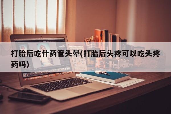 米非米索购买联系方式打胎后吃什药管头晕(打胎后头疼可以吃头疼药吗)