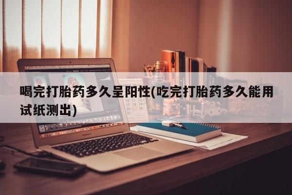 米非米索购买联系方式喝完打胎药多久呈阳性(吃完打胎药多久能用试纸测出)
