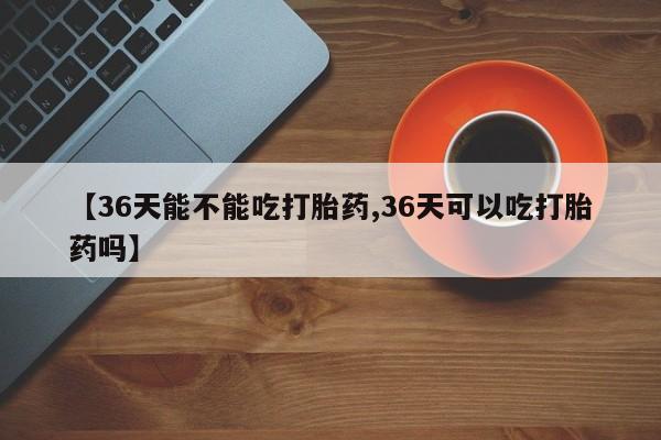 米非米索购买联系方式【36天能不能吃打胎药,36天可以吃打胎药吗】