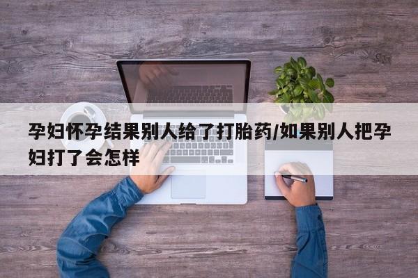 米非米索购买联系方式孕妇怀孕结果别人给了打胎药/如果别人把孕妇打了会怎样