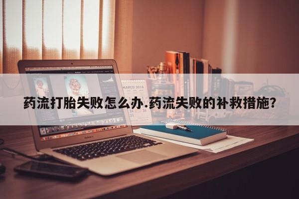 米非米索购买联系方式药流打胎失败怎么办.药流失败的补救措施?