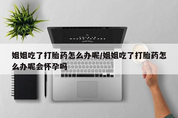 米非米索购买联系方式姐姐吃了打胎药怎么办呢/姐姐吃了打胎药怎么办呢会怀孕吗