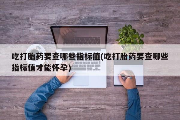 米非米索购买联系方式吃打胎药要查哪些指标值(吃打胎药要查哪些指标值才能怀孕)