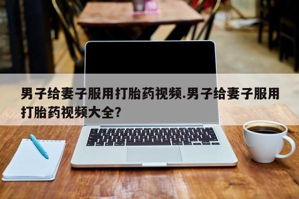 米非米索购买联系方式男子给妻子服用打胎药视频.男子给妻子服用打胎药视频大全？