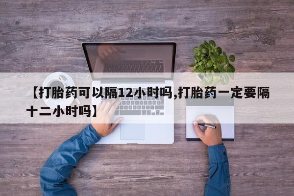 米非米索购买联系方式【打胎药可以隔12小时吗,打胎药一定要隔十二小时吗】