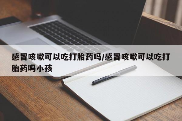 米非米索购买联系方式感冒咳嗽可以吃打胎药吗/感冒咳嗽可以吃打胎药吗小孩